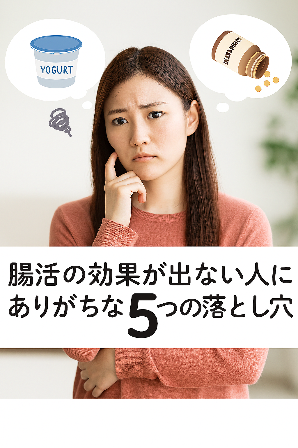 「腸活の効果が出ない人にありがちな5つの落とし穴」というタイトルが中央下部に表示された画像。背景は室内で、柔らかな自然光に包まれた若い日本人女性が、サーモンピンクのニットを着て悩ましげな表情を浮かべている。彼女の頭上には、ヨーグルト容器とサプリメント瓶のイラストが思考バブルとして描かれており、腸活に関する悩みを象徴している。